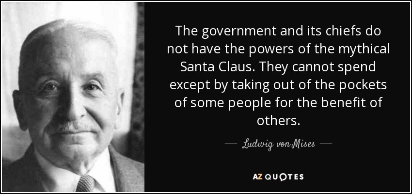 The government and its chiefs do not have the powers of the mythical Santa Claus. They cannot spend except by taking out of the pockets of some people for the benefit of others. - Ludwig von Mises