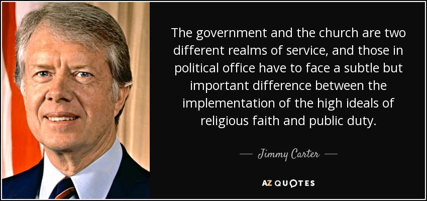 The government and the church are two different realms of service, and those in political office have to face a subtle but important difference between the implementation of the high ideals of religious faith and public duty. - Jimmy Carter