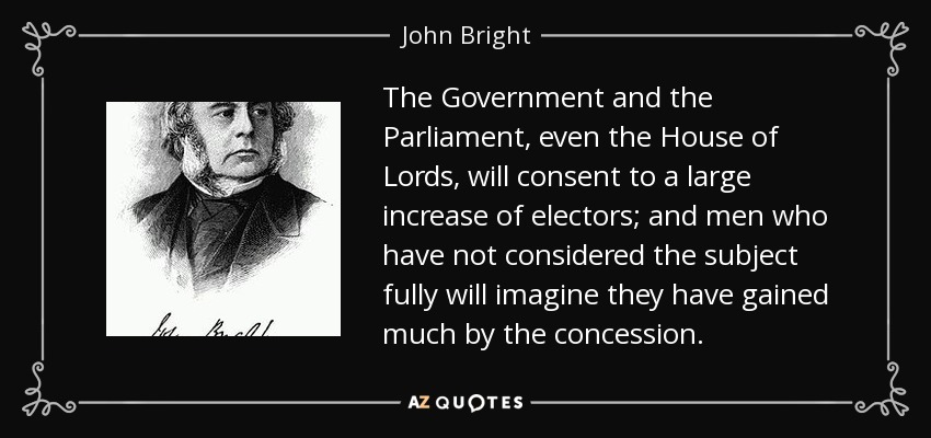 The Government and the Parliament, even the House of Lords, will consent to a large increase of electors; and men who have not considered the subject fully will imagine they have gained much by the concession. - John Bright