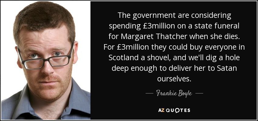 The government are considering spending £3million on a state funeral for Margaret Thatcher when she dies. For £3million they could buy everyone in Scotland a shovel, and we'll dig a hole deep enough to deliver her to Satan ourselves. - Frankie Boyle