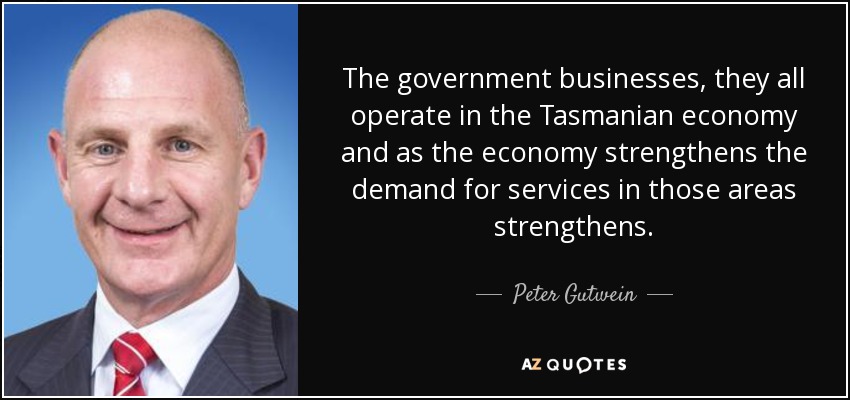 The government businesses, they all operate in the Tasmanian economy and as the economy strengthens the demand for services in those areas strengthens. - Peter Gutwein