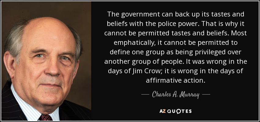 The government can back up its tastes and beliefs with the police power. That is why it cannot be permitted tastes and beliefs. Most emphatically, it cannot be permitted to define one group as being privileged over another group of people. It was wrong in the days of Jim Crow; it is wrong in the days of affirmative action. - Charles A. Murray