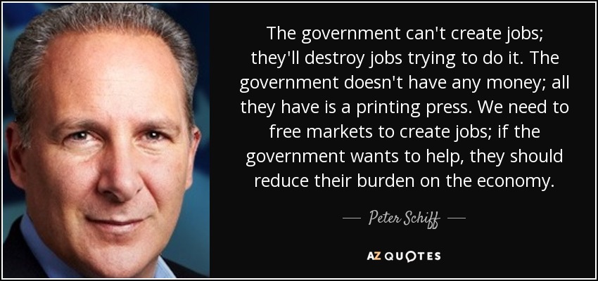 The government can't create jobs; they'll destroy jobs trying to do it. The government doesn't have any money; all they have is a printing press. We need to free markets to create jobs; if the government wants to help, they should reduce their burden on the economy. - Peter Schiff