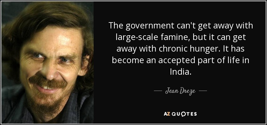 The government can't get away with large-scale famine, but it can get away with chronic hunger. It has become an accepted part of life in India. - Jean Dreze