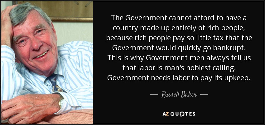 The Government cannot afford to have a country made up entirely of rich people, because rich people pay so little tax that the Government would quickly go bankrupt. This is why Government men always tell us that labor is man's noblest calling. Government needs labor to pay its upkeep. - Russell Baker