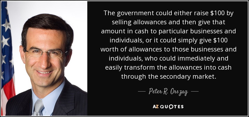 The government could either raise $100 by selling allowances and then give that amount in cash to particular businesses and individuals, or it could simply give $100 worth of allowances to those businesses and individuals, who could immediately and easily transform the allowances into cash through the secondary market. - Peter R. Orszag