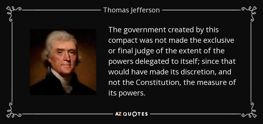 The government created by this compact was not made the exclusive or final judge of the extent of the powers delegated to itself; since that would have made its discretion, and not the Constitution, the measure of its powers. - Thomas Jefferson
