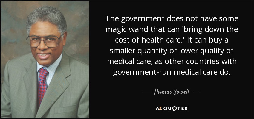 The government does not have some magic wand that can 'bring down the cost of health care.' It can buy a smaller quantity or lower quality of medical care, as other countries with government-run medical care do. - Thomas Sowell