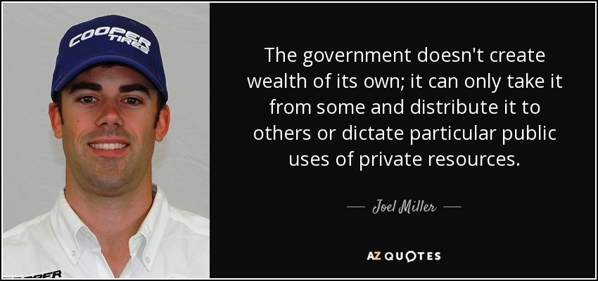 The government doesn't create wealth of its own; it can only take it from some and distribute it to others or dictate particular public uses of private resources. - Joel Miller