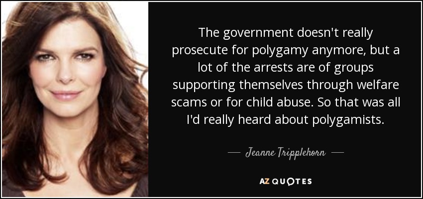 The government doesn't really prosecute for polygamy anymore, but a lot of the arrests are of groups supporting themselves through welfare scams or for child abuse. So that was all I'd really heard about polygamists. - Jeanne Tripplehorn