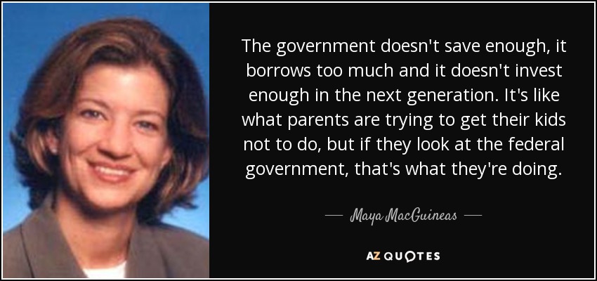 The government doesn't save enough, it borrows too much and it doesn't invest enough in the next generation. It's like what parents are trying to get their kids not to do, but if they look at the federal government, that's what they're doing. - Maya MacGuineas