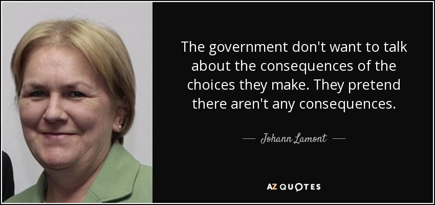 The government don't want to talk about the consequences of the choices they make. They pretend there aren't any consequences. - Johann Lamont