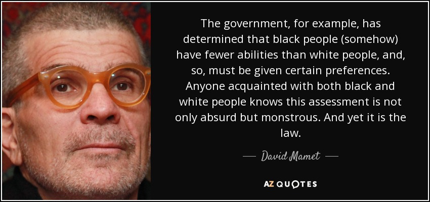 The government, for example, has determined that black people (somehow) have fewer abilities than white people, and, so, must be given certain preferences. Anyone acquainted with both black and white people knows this assessment is not only absurd but monstrous. And yet it is the law. - David Mamet