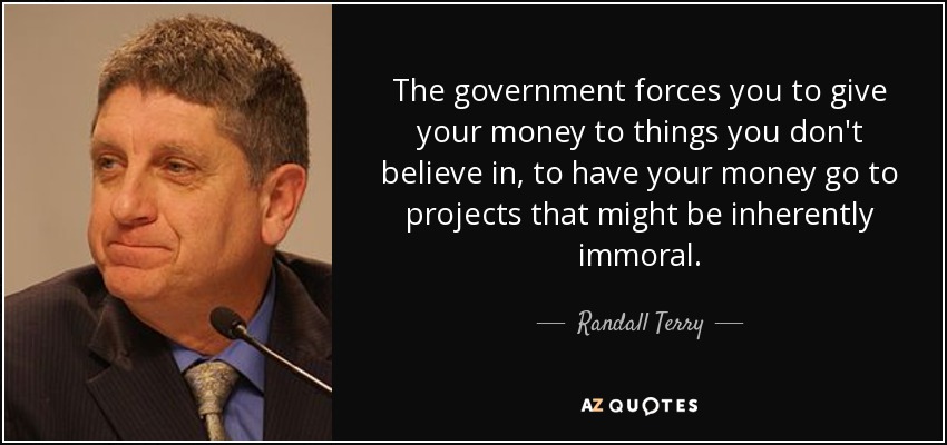 The government forces you to give your money to things you don't believe in, to have your money go to projects that might be inherently immoral. - Randall Terry