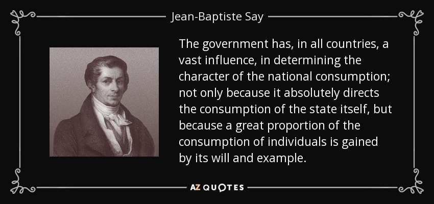 The government has, in all countries, a vast influence, in determining the character of the national consumption; not only because it absolutely directs the consumption of the state itself, but because a great proportion of the consumption of individuals is gained by its will and example. - Jean-Baptiste Say