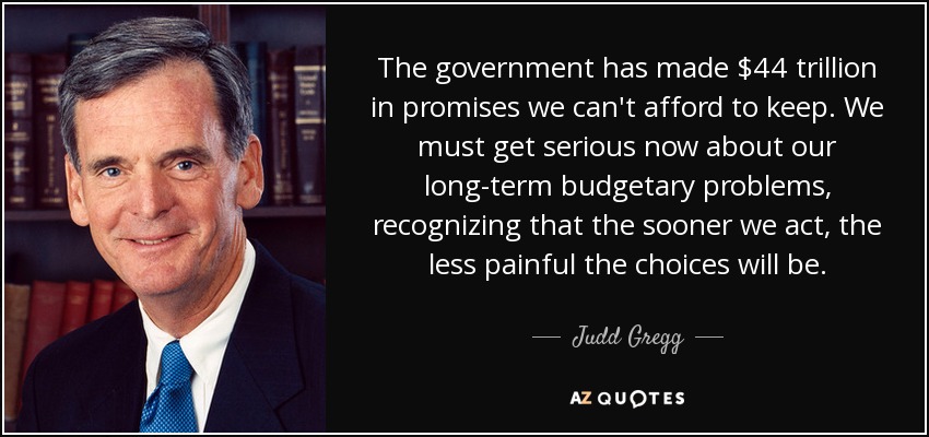 The government has made $44 trillion in promises we can't afford to keep. We must get serious now about our long-term budgetary problems, recognizing that the sooner we act, the less painful the choices will be. - Judd Gregg