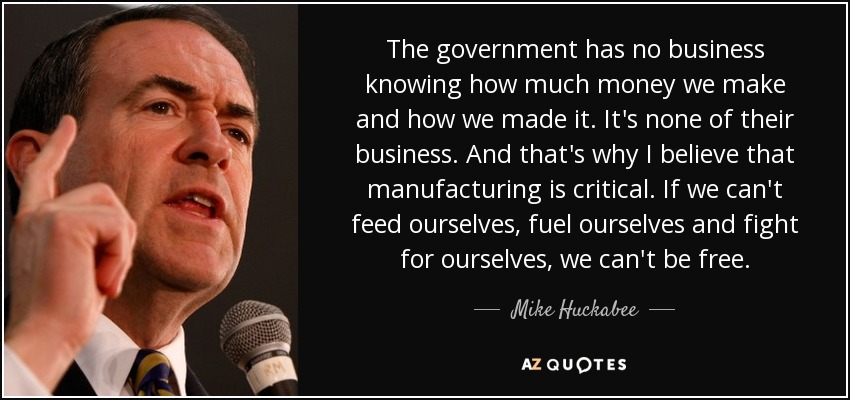 The government has no business knowing how much money we make and how we made it. It's none of their business. And that's why I believe that manufacturing is critical. If we can't feed ourselves, fuel ourselves and fight for ourselves, we can't be free. - Mike Huckabee