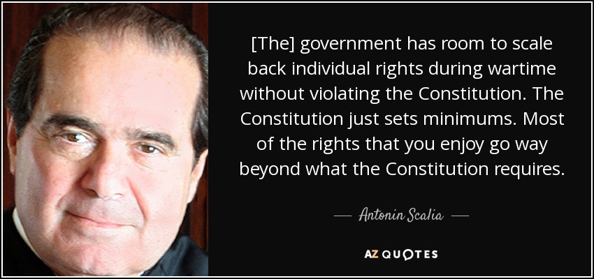 [The] government has room to scale back individual rights during wartime without violating the Constitution. The Constitution just sets minimums. Most of the rights that you enjoy go way beyond what the Constitution requires. - Antonin Scalia