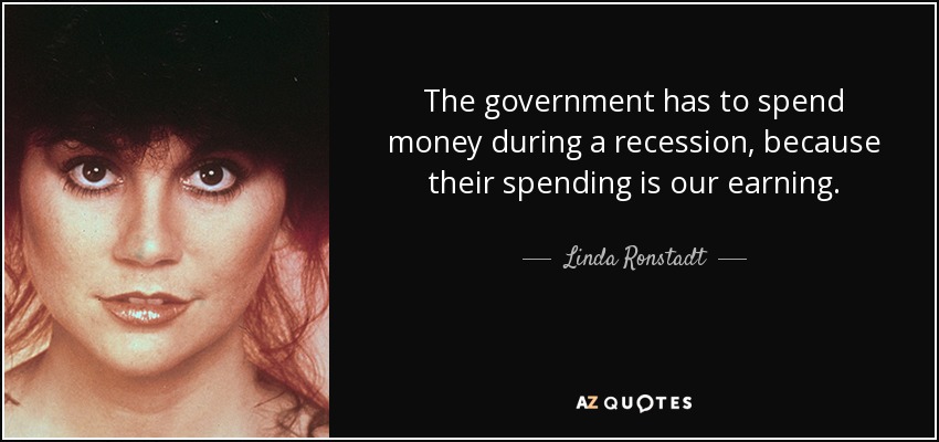 The government has to spend money during a recession, because their spending is our earning. - Linda Ronstadt