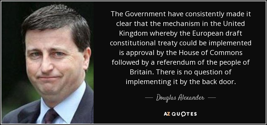 The Government have consistently made it clear that the mechanism in the United Kingdom whereby the European draft constitutional treaty could be implemented is approval by the House of Commons followed by a referendum of the people of Britain. There is no question of implementing it by the back door. - Douglas Alexander