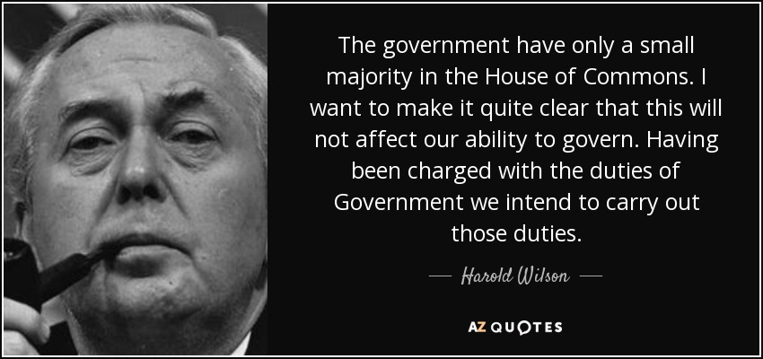 The government have only a small majority in the House of Commons. I want to make it quite clear that this will not affect our ability to govern. Having been charged with the duties of Government we intend to carry out those duties. - Harold Wilson
