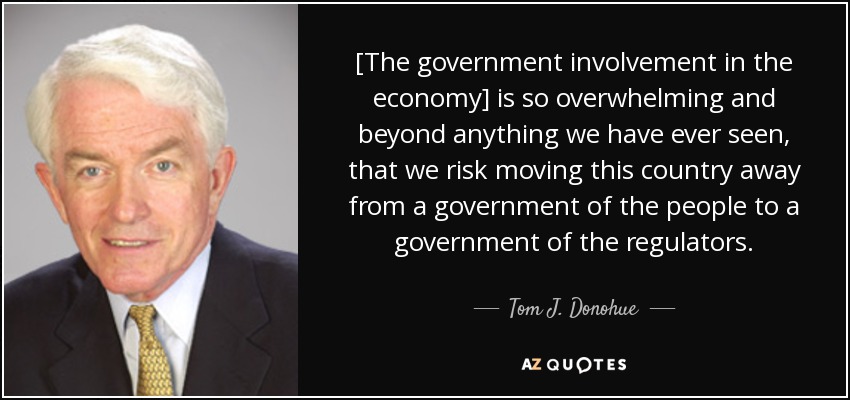 [The government involvement in the economy] is so overwhelming and beyond anything we have ever seen, that we risk moving this country away from a government of the people to a government of the regulators. - Tom J. Donohue