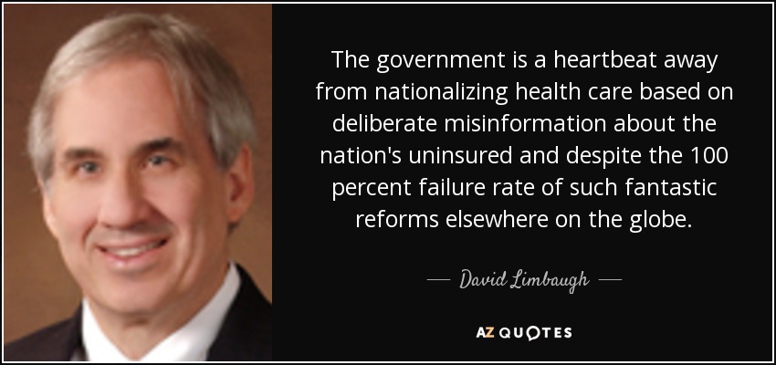 The government is a heartbeat away from nationalizing health care based on deliberate misinformation about the nation's uninsured and despite the 100 percent failure rate of such fantastic reforms elsewhere on the globe. - David Limbaugh