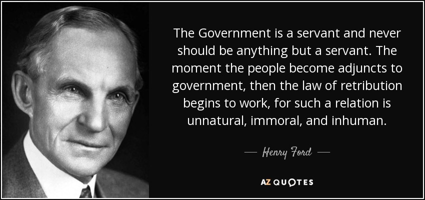 The Government is a servant and never should be anything but a servant. The moment the people become adjuncts to government, then the law of retribution begins to work, for such a relation is unnatural, immoral, and inhuman. - Henry Ford