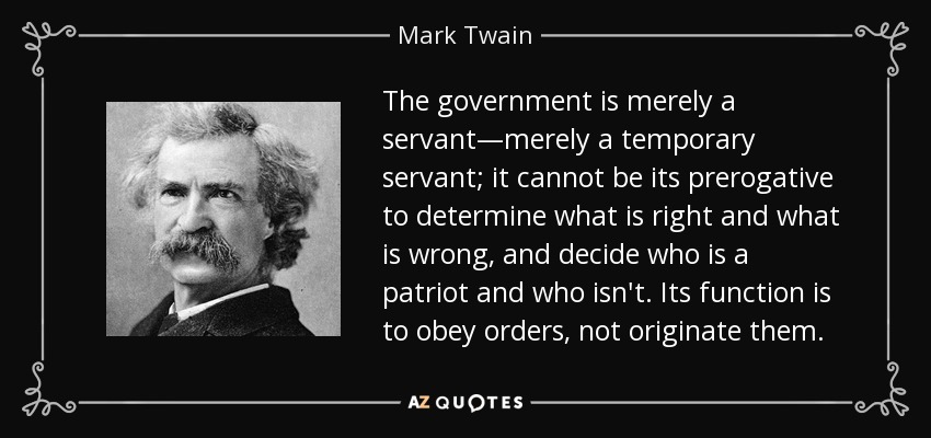 The government is merely a servant―merely a temporary servant; it cannot be its prerogative to determine what is right and what is wrong, and decide who is a patriot and who isn't. Its function is to obey orders, not originate them. - Mark Twain