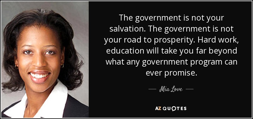 The government is not your salvation. The government is not your road to prosperity. Hard work, education will take you far beyond what any government program can ever promise. - Mia Love