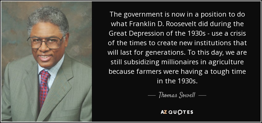 The government is now in a position to do what Franklin D. Roosevelt did during the Great Depression of the 1930s - use a crisis of the times to create new institutions that will last for generations. To this day, we are still subsidizing millionaires in agriculture because farmers were having a tough time in the 1930s. - Thomas Sowell