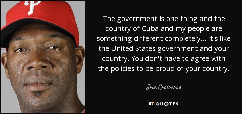 The government is one thing and the country of Cuba and my people are something different completely, .. It's like the United States government and your country. You don't have to agree with the policies to be proud of your country. - Jose Contreras