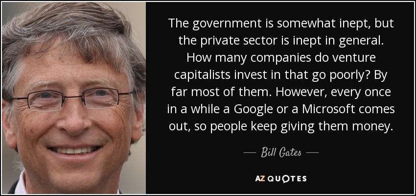 The government is somewhat inept, but the private sector is inept in general. How many companies do venture capitalists invest in that go poorly? By far most of them. However, every once in a while a Google or a Microsoft comes out, so people keep giving them money. - Bill Gates
