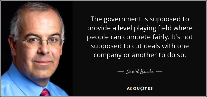 The government is supposed to provide a level playing field where people can compete fairly. It's not supposed to cut deals with one company or another to do so. - David Brooks
