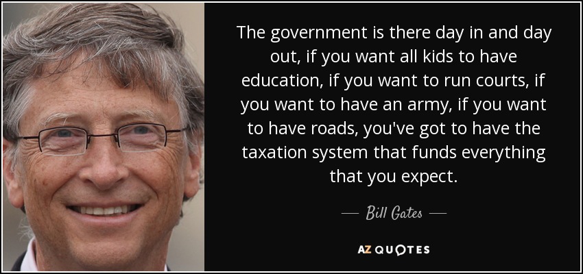 The government is there day in and day out, if you want all kids to have education, if you want to run courts, if you want to have an army, if you want to have roads, you've got to have the taxation system that funds everything that you expect. - Bill Gates