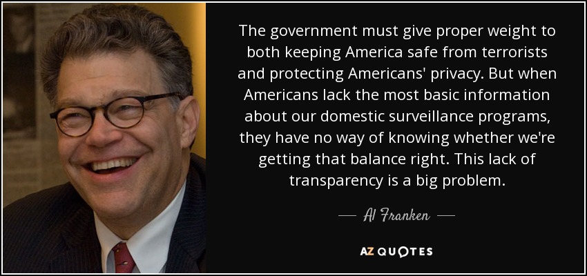 The government must give proper weight to both keeping America safe from terrorists and protecting Americans' privacy. But when Americans lack the most basic information about our domestic surveillance programs, they have no way of knowing whether we're getting that balance right. This lack of transparency is a big problem. - Al Franken