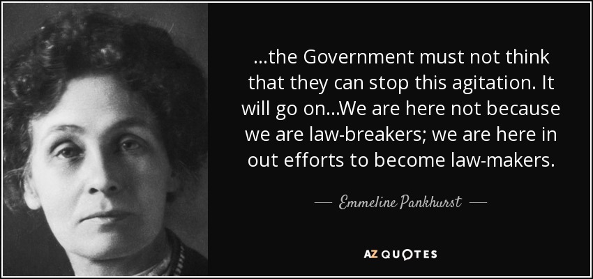 ...the Government must not think that they can stop this agitation. It will go on...We are here not because we are law-breakers; we are here in out efforts to become law-makers. - Emmeline Pankhurst