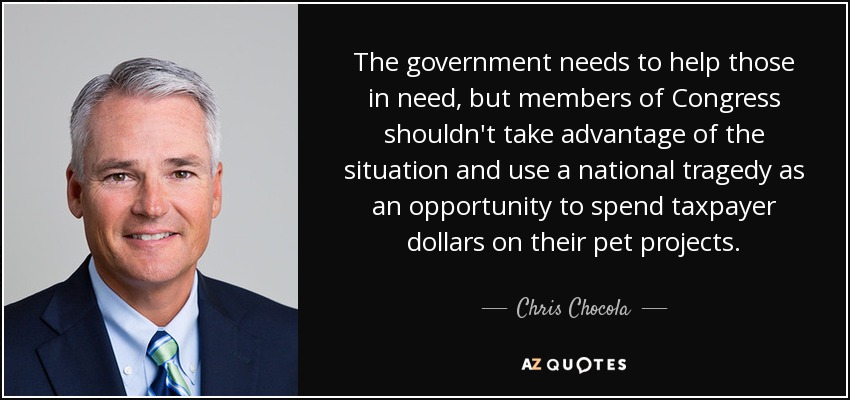 The government needs to help those in need, but members of Congress shouldn't take advantage of the situation and use a national tragedy as an opportunity to spend taxpayer dollars on their pet projects. - Chris Chocola