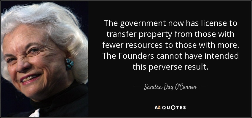 The government now has license to transfer property from those with fewer resources to those with more. The Founders cannot have intended this perverse result. - Sandra Day O'Connor
