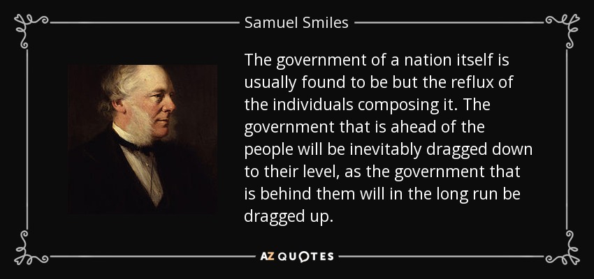The government of a nation itself is usually found to be but the reflux of the individuals composing it. The government that is ahead of the people will be inevitably dragged down to their level, as the government that is behind them will in the long run be dragged up. - Samuel Smiles