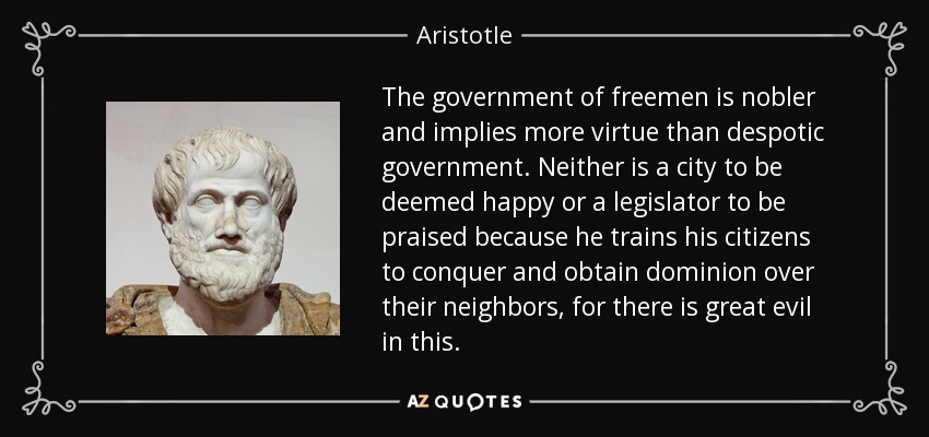 The government of freemen is nobler and implies more virtue than despotic government. Neither is a city to be deemed happy or a legislator to be praised because he trains his citizens to conquer and obtain dominion over their neighbors, for there is great evil in this. - Aristotle
