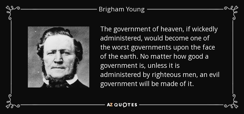 The government of heaven, if wickedly administered, would become one of the worst governments upon the face of the earth. No matter how good a government is, unless it is administered by righteous men, an evil government will be made of it. - Brigham Young