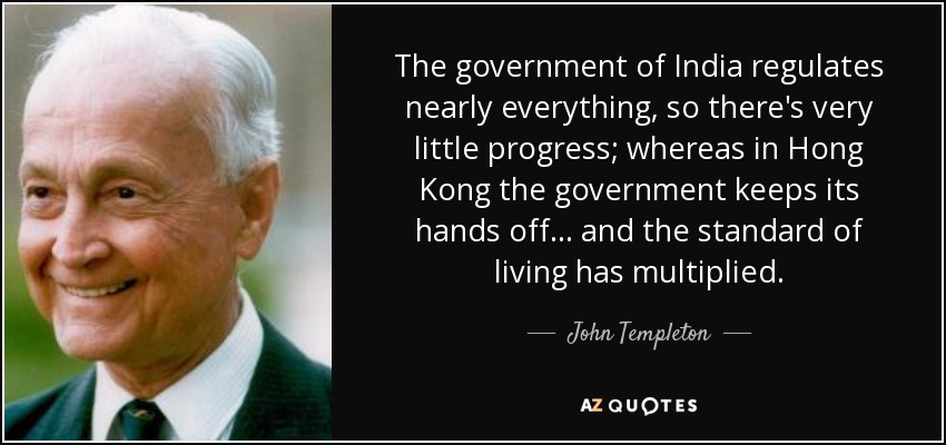 The government of India regulates nearly everything, so there's very little progress; whereas in Hong Kong the government keeps its hands off... and the standard of living has multiplied. - John Templeton