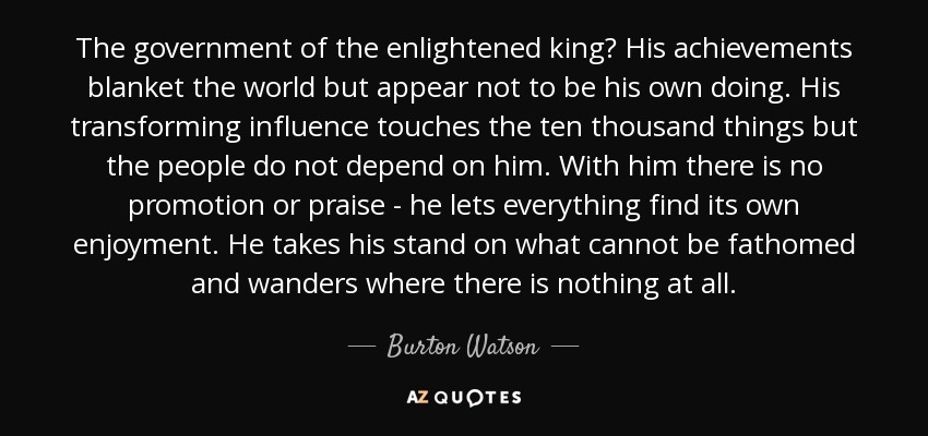 The government of the enlightened king? His achievements blanket the world but appear not to be his own doing. His transforming influence touches the ten thousand things but the people do not depend on him. With him there is no promotion or praise - he lets everything find its own enjoyment. He takes his stand on what cannot be fathomed and wanders where there is nothing at all. - Burton Watson