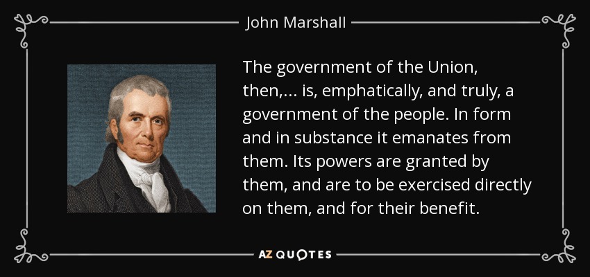 The government of the Union, then, ... is, emphatically, and truly, a government of the people. In form and in substance it emanates from them. Its powers are granted by them, and are to be exercised directly on them, and for their benefit. - John Marshall