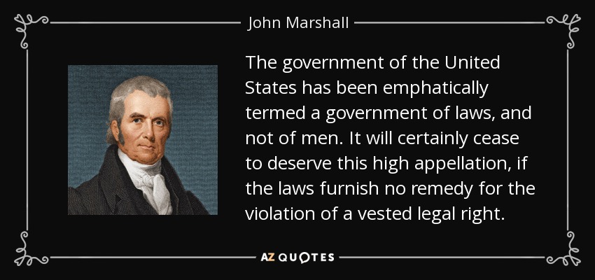 The government of the United States has been emphatically termed a government of laws, and not of men. It will certainly cease to deserve this high appellation, if the laws furnish no remedy for the violation of a vested legal right. - John Marshall