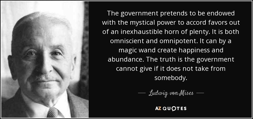 The government pretends to be endowed with the mystical power to accord favors out of an inexhaustible horn of plenty. It is both omniscient and omnipotent. It can by a magic wand create happiness and abundance. The truth is the government cannot give if it does not take from somebody. - Ludwig von Mises