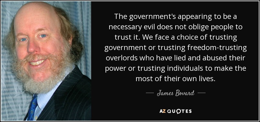 The government's appearing to be a necessary evil does not oblige people to trust it. We face a choice of trusting government or trusting freedom-trusting overlords who have lied and abused their power or trusting individuals to make the most of their own lives. - James Bovard