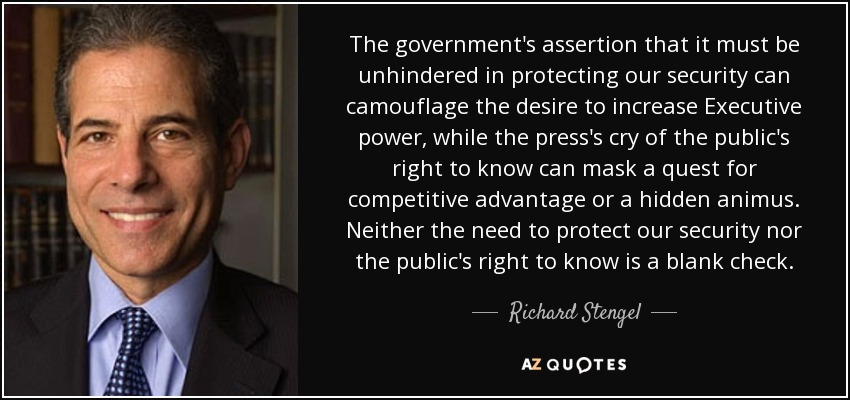 The government's assertion that it must be unhindered in protecting our security can camouflage the desire to increase Executive power, while the press's cry of the public's right to know can mask a quest for competitive advantage or a hidden animus. Neither the need to protect our security nor the public's right to know is a blank check. - Richard Stengel