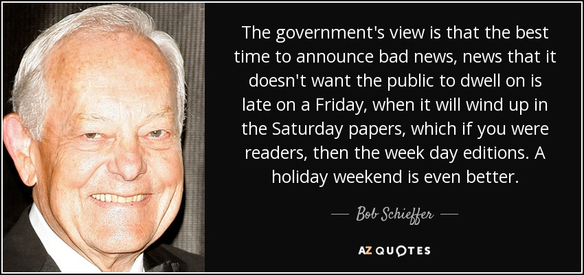 The government's view is that the best time to announce bad news, news that it doesn't want the public to dwell on is late on a Friday, when it will wind up in the Saturday papers, which if you were readers, then the week day editions. A holiday weekend is even better. - Bob Schieffer